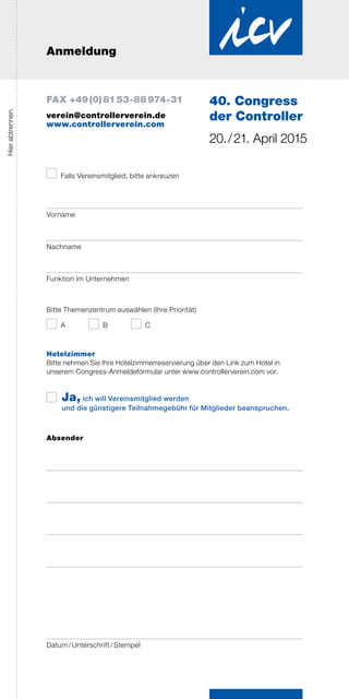 Anmeldung
Hierabtrennen.
Falls Vereinsmitglied, bitte ankreuzen
Vorname
Nachname
Funktion im Unternehmen
Bitte Themenzentrum auswählen (Ihre Priorität)
A	 B	 C
Hotelzimmer
Bitte nehmen Sie Ihre Hotelzimmerreservierung über den Link zum Hotel in
­unserem Congress-Anmeldeformular unter www.controllerverein.com vor.
Ja, ich will Vereinsmitglied werden
und die günstigere Teilnahmegebühr für Mitglieder beanspruchen.
Absender
Datum / Unterschrift / Stempel
40. Congress
der Controller
20. / 21. April 2015
FAX +49 (0) 81 53-88 974-31
verein@controllerverein.de
www.controllerverein.com
 