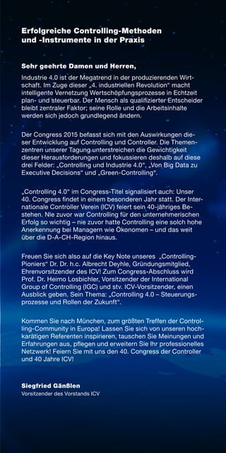 Erfolgreiche Controlling-Methoden
und -Instrumente in der Praxis
Sehr geehrte Damen und Herren,
Industrie 4.0 ist der Megatrend in der produzierenden Wirt-
schaft. Im Zuge dieser „4. industriellen Revolution“ macht
intelligente Vernetzung Wertschöpfungsprozesse in Echtzeit
plan- und steuerbar. Der Mensch als qualifizierter Entscheider
bleibt zentraler Faktor; seine Rolle und die Arbeitsinhalte
werden sich jedoch grundlegend ändern.
Der Congress 2015 befasst sich mit den Auswirkungen die­-
ser Entwicklung auf Controlling und Controller. Die Themen-
zentren unserer Tagung unterstreichen die Gewichtigkeit
dieser Herausforderungen und fokussieren deshalb auf diese
drei Felder: „Controlling und Industrie 4.0“, „Von Big Data zu
Executive Decisions“ und „Green-Controlling“.
„Controlling 4.0“ im Congress-Titel signalisiert auch: Unser
40. Congress findet in einem besonderen Jahr statt. Der Inter-
nationale Controller Verein (ICV) feiert sein 40-jähriges Be­
stehen. Nie zuvor war Controlling für den unternehmerischen
Erfolg so wichtig – nie zuvor hatte Controlling eine solch hohe
Anerkennung bei Managern wie Ökonomen – und das weit
über die D-A-CH-Region hinaus.
Freuen Sie sich also auf die Key Note unseres „Controlling-
Pioniers“ Dr. Dr. h.c. Albrecht Deyhle, Gründungsmitglied,
Ehrenvorsitzender des ICV! Zum Congress-Abschluss wird
Prof. Dr. Heimo Losbichler, Vorsitzender der International
Group of Controlling (IGC) und stv. ICV-Vorsitzender, einen
Ausblick geben. Sein Thema: „Controlling 4.0 – Steuerungs-
prozesse und Rollen der Zukunft“.
Kommen Sie nach München, zum größten Treffen der Control-
ling-Community in Europa! Lassen Sie sich von unseren hoch-
karätigen Referenten inspirieren, tauschen Sie Meinungen und
Erfahrungen aus, pflegen und erweitern Sie Ihr professionelles
Netzwerk! Feiern Sie mit uns den 40. Congress der Controller
und 40 Jahre ICV!
Siegfried Gänßlen
Vorsitzender des Vorstands ICV
 