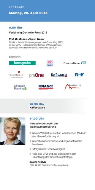 11.00 Uhr
Herausforderungen der
Wachstumssteuerung
❚	Warum Wachstum auch in wachsenden Märkten
eine Herausforderung ist
❚	Wachstumshemmnisse und organisatorische
Readiness
❚	Erfolgsfaktor Geschwindigkeit
❚	Rolle des CFO und der Controller in der
Umsetzung der Wachstumsstrategie
Jurate Keblyte
CFO, KUKA Roboter GmbH, Augsburg
9.50 Uhr
Verleihung ControllerPreis 2015
Prof. Dr. Dr. h.c. Jürgen Weber
Direktor, Institut für Management und Controlling (IMC)
an der WHU – Otto Beisheim School of Management,
Vallendar, Vorsitzender des Kuratoriums des ICV
Montag, 20. April 2015
V O R T R ÄG E 
Sponsoren:
10.30 Uhr
Kaffeepause
 