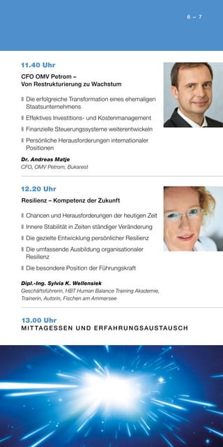 6 – 7
11.40 Uhr
CFO OMV Petrom –
Von Restrukturierung zu Wachstum
❚	Die erfolgreiche Transformation eines ehemaligen
Staatsunternehmens
❚	Effektives Investitions- und Kostenmanagement
❚	Finanzielle Steuerungssysteme weiterentwickeln
❚	Persönliche Herausforderungen internationaler
Positionen
Dr. Andreas Matje
CFO, OMV Petrom, Bukarest
12.20 Uhr
Resilienz – Kompetenz der Zukunft
❚	Chancen und Herausforderungen der heutigen Zeit
❚	Innere Stabilität in Zeiten ständiger Veränderung
❚	Die gezielte Entwicklung persönlicher Resilienz
❚	Die umfassende Ausbildung organisationaler
Resilienz
❚	Die besondere Position der Führungskraft
Dipl.-Ing. Sylvia K. Wellensiek
Geschäftsführerin, HBT Human Balance Training Akademie,
Trainerin, Autorin, Fischen am Ammersee
13.00 Uhr
M I T TAG ES S E N U N D E R FA H R U N G S AU S TAU S C H
 