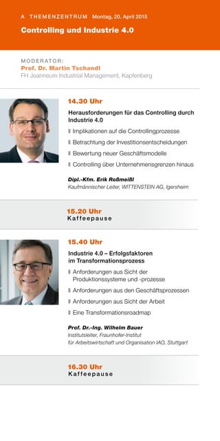 Controlling und Industrie 4.0
A T H E M E N Z E N T R U M Montag, 20. April 2015
M O D E R AT O R :
Prof. Dr. Martin Tschandl
FH Joanneum Industrial Management, Kapfenberg
14.30 Uhr
Herausforderungen für das Controlling durch
Industrie 4.0
❚	Implikationen auf die Controllingprozesse
❚	Betrachtung der Investitionsentscheidungen
❚	Bewertung neuer Geschäftsmodelle
❚	Controlling über Unternehmensgrenzen hinaus
Dipl.-Kfm. Erik Roßmeißl
Kaufmännischer Leiter, WITTENSTEIN AG, Igersheim
15.40 Uhr
Industrie 4.0 – Erfolgsfaktoren
im Transformationsprozess
❚	Anforderungen aus Sicht der
Produktionssysteme und -prozesse
❚	Anforderungen aus den Geschäftsprozessen
❚	Anforderungen aus Sicht der Arbeit
❚	Eine Transformationsroadmap
Prof. Dr.-Ing. Wilhelm Bauer
Institutsleiter, Fraunhofer-Institut
für Arbeitswirtschaft und Organisation IAO, Stuttgart
16.30 Uhr
K a f f e e p a u s e
15.20 Uhr
K a f f e e p a u s e
 