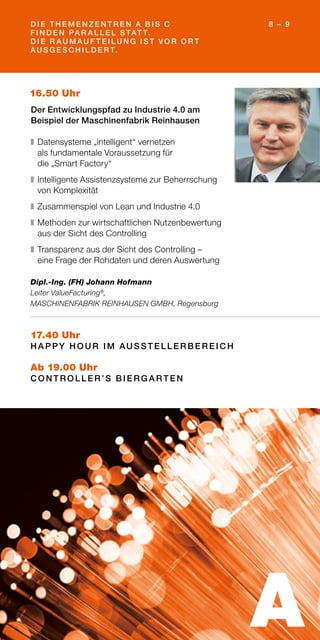 D I E T H E M E N Z E N T R E N A B I S C
F I N D E N PA R A L L E L S TAT T.
D I E R AU M AU F T E I L U N G I S T VO R O R T
AU S G E S C H I L D E R T.
8 – 9
17.40 Uhr
H A PPY H O U R I M AU S S T E L L E R B E R E I C H
Ab 19.00 Uhr
C O N T R O L L E R ’S B I E R G A R T E N
16.50 Uhr
Der Entwicklungspfad zu Industrie 4.0 am
Beispiel der Maschinenfabrik Reinhausen
❚	Datensysteme „intelligent“ vernetzen
als fundamentale Voraussetzung für
die „Smart Factory“
❚	Intelligente Assistenzsysteme zur Beherrschung
von Komplexität
❚	Zusammenspiel von Lean und Industrie 4.0
❚	Methoden zur wirtschaftlichen Nutzenbewertung
aus der Sicht des Controlling
❚	Transparenz aus der Sicht des Controlling –
eine Frage der Rohdaten und deren Auswertung
Dipl.-Ing. (FH) Johann Hofmann
Leiter ValueFacturing®
,
MASCHINENFABRIK REINHAUSEN GMBH, Regensburg
A
 