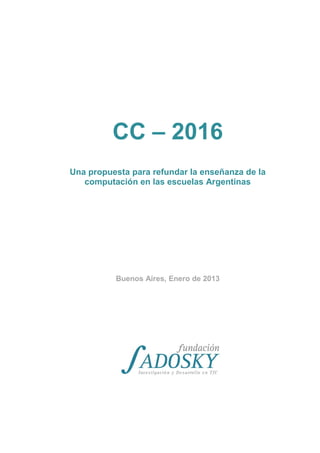 CC – 2016
Una propuesta para refundar la enseñanza de la
computación en las escuelas Argentinas
Buenos Aires, Enero de 2013
 
