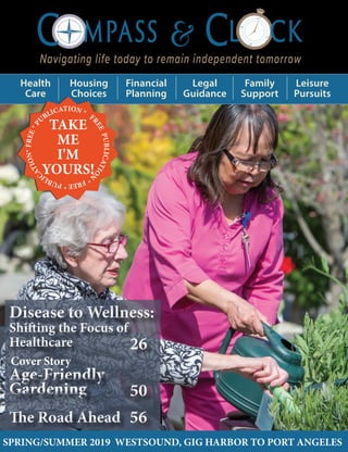 12
3
6
9
Navigating life today to remain independent tomorrow
&C MPASS CL CK
SPRING/SUMMER 2019 WESTSOUND, GIG HARBOR TO PORT ANGELES
Health
Care
Housing
Choices
Financial
Planning
Legal
Guidance
Family
Support
Leisure
Pursuits
The Road AheadThe Road Ahead
Age-Friendly
Gardening
Age-Friendly
Gardening
Disease to Wellness:
Shifting the Focus of
Healthcare
Disease to Wellness:
Shifting the Focus of
Healthcare
SPRING/SUMMER 2019 WESTSOUND, GIG HARBOR TO PORT ANGELES
F
REEPUBLICATIO
N
*FREE*PUBLIC
ATION*FREE*P
UBLICATION *
TAKE
ME
I'M
YOURS!
2626
5050
5656
Cover Story
 