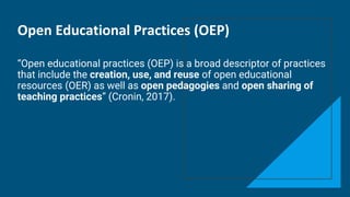 Open Educational Practices (OEP)
“Open educational practices (OEP) is a broad descriptor of practices
that include the creation, use, and reuse of open educational
resources (OER) as well as open pedagogies and open sharing of
teaching practices” (Cronin, 2017).
 