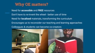 Why OE matters?
Need for accessible and FREE resources
Don’t have to re-invent the wheel - better use of time
Need for localised materials, transforming the curriculum
Encourages us to reconsider our teaching and learning approaches
Colleagues & students can become co-creators
 