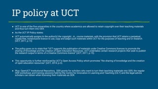IP policy at UCT
● UCT is one of the five universities in the country where academics are allowed to retain copyright over their teaching materials
and thus turn them into OER.
● As the UCT IP Policy states:
● UCT automatically assigns to the author(s) the copyright...in...course materials, with the provision that UCT retains a perpetual,
royalty-free, nonexclusive licence to use, copy and adapt such materials within UCT for the purposes of teaching and or research.
(UCT, 2011, p.15)
● The policy goes on to state that “UCT supports the publication of materials under Creative Commons licences to promote the
sharing of knowledge and the creation of Open Education Resources. UCT undertakes certain research projects that seek to publish
the research output in terms of a Creative Commons licence” (UCT, 2011, p.15).
● This opportunity is further reinforced by UCT’s Open Access Policy which promotes “the sharing of knowledge and the creation
of open education resources” (UCT, 2014, p.3).
● Plus: OpenUCT Institutional Repository, OER grants for scholars who want to turn their teaching materials into OER, the regular
OER workshops and training sessions held by the Centre for Innovation in Learning and Teaching (CILT) and the legal advice
scholars can obtain when licensing their materials as OER.
 