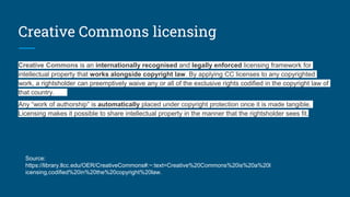 Creative Commons licensing
Creative Commons is an internationally recognised and legally enforced licensing framework for
intellectual property that works alongside copyright law. By applying CC licenses to any copyrighted
work, a rightsholder can preemptively waive any or all of the exclusive rights codified in the copyright law of
that country.
Any “work of authorship” is automatically placed under copyright protection once it is made tangible.
Licensing makes it possible to share intellectual property in the manner that the rightsholder sees fit.
Source:
https://library.llcc.edu/OER/CreativeCommons#:~:text=Creative%20Commons%20is%20a%20l
icensing,codified%20in%20the%20copyright%20law.
 