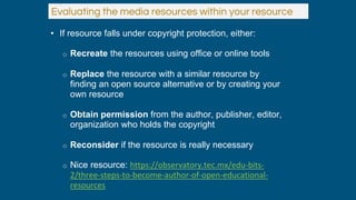 • If resource falls under copyright protection, either:
o Recreate the resources using office or online tools
o Replace the resource with a similar resource by
finding an open source alternative or by creating your
own resource
o Obtain permission from the author, publisher, editor,
organization who holds the copyright
o Reconsider if the resource is really necessary
o Nice resource: https://observatory.tec.mx/edu-bits-
2/three-steps-to-become-author-of-open-educational-
resources
Evaluating the media resources within your resource
 