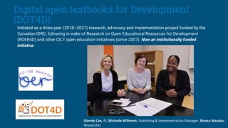 Disclaimer
Initiated as a three-year (2018–2021) research, advocacy and implementation project funded by the
Canadian IDRC, following in wake of Research on Open Educational Resources for Development
(ROER4D) and other CILT open education initiatives (since 2007). Now an institutionally funded
initiative.
Glenda Cox, PI, Michelle Willmers, Publishing & Implementation Manager, Bianca Masuku,
Researcher
Digital open textbooks for Development
(DOT4D)
 