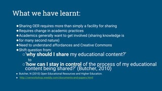 What we have learnt:
●Sharing OER requires more than simply a facility for sharing
●Requires change in academic practices
●Academics generally want to get involved (sharing knowledge is
●for many second nature)
●Need to understand affordances and Creative Commons
●Shift question from:
○‘why should I share my educational content?’
to
○‘how can I stay in control of the process of my educational
content being shared?’ (Butcher, 2010)
● Butcher, N (2010) Open Educational Resources and Higher Education.
● http://oerworkshop.weebly.com/documents‐and‐papers.html
 