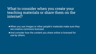 What to consider when you create your
teaching materials or share them on the
internet?
●When you use images or other people’s materials make sure they
are creative commons licensed.
●And consider how the content you share online is licensed for
use by others.
 