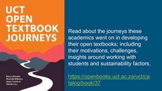 Read about the journeys these
academics went on in developing
their open textbooks; including
their motivations, challenges,
insights around working with
students and sustainability factors.
https://openbooks.uct.ac.za/uct/ca
talog/book/37
 