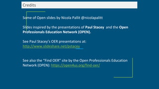 Credits
Some of Open slides by Nicola Pallit @nicolapalitt
Slides inspired by the presentations of Paul Stacey and the Open
Professionals Education Network (OPEN).
See Paul Stacey’s OER presentations at:
http://www.slideshare.net/pstacey
See also the “Find OER” site by the Open Professionals Education
Network (OPEN): https://open4us.org/find-oer/
 