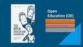 Open
Education (OE)
Open Education is a movement to make education
accessible to all (Cape Town Open Education Declaration)
Broad view of education, beyond institutions
Collective term that is used to refer to many practices &
activities that have both openness & education at their
core.
 