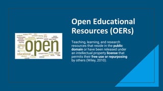Open Educational
Resources (OERs)
Teaching, learning, and research
resources that reside in the public
domain or have been released under
an intellectual property license that
permits their free use or repurposing
by others (Wiley, 2010).
 