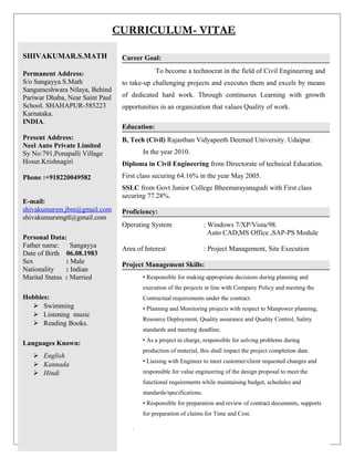 CURRICULUM- VITAE
SHIVAKUMAR.S.MATH
Permanent Address:
S/o Sangayya.S.Math
Sangameshwara Nilaya, Behind
Pariwar Dhaba, Near Saint Paul
School. SHAHAPUR-585223
Karnataka.
INDIA.
Present Address:
Neel Auto Private Limited
Sy No:791,Ponapalli Village
Hosur.Krishnagiri
Phone :+918220049582
E-mail:
shivakumarsm.jbm@gmail.com
shivakumarsmgtl@gmail.com
Personal Data:
Father name: Sangayya
Date of Birth 06.08.1983
Sex : Male
Nationality : Indian
Marital Status : Married
Hobbies:
 Swimming
 Listening music
 Reading Books.
Languages Known:
 English
 Kannada
 Hindi
Career Goal:
To become a technocrat in the field of Civil Engineering and
to take-up challenging projects and executes them and excels by means
of dedicated hard work. Through continuous Learning with growth
opportunities in an organization that values Quality of work.
Education:
B, Tech (Civil) Rajasthan Vidyapeeth Deemed University. Udaipur.
In the year 2010.
Diploma in Civil Engineering from Directorate of technical Education.
First class securing 64.16% in the year May 2005.
SSLC from Govt Junior College Bheemarayanagudi with First class
securing 77.28%.
Proficiency:
Operating System : Windows 7/XP/Vista/98.
Auto CAD,MS Office ,SAP-PS Module
Area of Interest : Project Management, Site Execution
Project Management Skills:
• Responsible for making appropriate decisions during planning and
execution of the projects in line with Company Policy and meeting the
Contractual requirements under the contract.
• Planning and Monitoring projects with respect to Manpower planning,
Resource Deployment, Quality assurance and Quality Control, Safety
standards and meeting deadline.
• As a project in charge, responsible for solving problems during
production of material, this shall impact the project completion date.
• Liaising with Engineer to meet customer/client requested changes and
responsible for value engineering of the design proposal to meet the
functional requirements while maintaining budget, schedules and
standards/specifications.
• Responsible for preparation and review of contract documents, supports
for preparation of claims for Time and Cost.
.
 