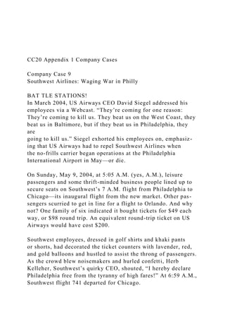 CC20 Appendix 1 Company Cases
Company Case 9
Southwest Airlines: Waging War in Philly
BAT TLE STATIONS!
In March 2004, US Airways CEO David Siegel addressed his
employees via a Webcast. “They’re coming for one reason:
They’re coming to kill us. They beat us on the West Coast, they
beat us in Baltimore, but if they beat us in Philadelphia, they
are
going to kill us.” Siegel exhorted his employees on, emphasiz-
ing that US Airways had to repel Southwest Airlines when
the no-frills carrier began operations at the Philadelphia
International Airport in May—or die.
On Sunday, May 9, 2004, at 5:05 A.M. (yes, A.M.), leisure
passengers and some thrift-minded business people lined up to
secure seats on Southwest’s 7 A.M. flight from Philadelphia to
Chicago—its inaugural flight from the new market. Other pas-
sengers scurried to get in line for a flight to Orlando. And why
not? One family of six indicated it bought tickets for $49 each
way, or $98 round trip. An equivalent round-trip ticket on US
Airways would have cost $200.
Southwest employees, dressed in golf shirts and khaki pants
or shorts, had decorated the ticket counters with lavender, red,
and gold balloons and hustled to assist the throng of passengers.
As the crowd blew noisemakers and hurled confetti, Herb
Kelleher, Southwest’s quirky CEO, shouted, “I hereby declare
Philadelphia free from the tyranny of high fares!” At 6:59 A.M.,
Southwest flight 741 departed for Chicago.
 