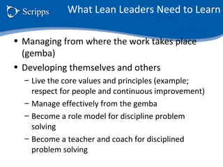 What Lean Leaders Need to Learn
• Managing from where the work takes place
(gemba)
• Developing themselves and others
– Live the core values and principles (example;
respect for people and continuous improvement)
– Manage effectively from the gemba
– Become a role model for discipline problem
solving
– Become a teacher and coach for disciplined
problem solving
 