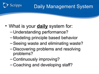 Daily Management System
• What is your daily system for:
– Understanding performance?
– Modeling principle based behavior
– Seeing waste and eliminating waste?
– Discovering problems and resolving
problems?
– Continuously improving?
– Coaching and developing staff?
 