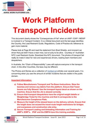 Work Platform Transport Incidents Issue 01 June 2015 Page 1 of 51
Work Platform
Transport Incidents
This document clearly shows the “Consequences of Fail” when an AWP / EWP / MEWP
is involved in a Transport Incident. It is a Global document and the last page identifies
the Country, the Load Restraint Guide, Regulations, Code of Practice etc reference to
gain more material.
Please look at Page #5 and read the statement from Brad Shields, and innocent car
driver that just didn’t have a near miss, but is lucky to be alive. Courtesy of Australian
NTC Load Restraint Guide. Download this NTC document. The photos of transport fail
really do make it clear for new and experiences drivers, loading team members and
despatchers.
In Australia, the “Chain of Responsibility” Laws will capture everyone in the transport
chain. In the other Countries, the laws may be different.
The Photos and Stories are a collection of Vertikal.net articles over several years. It is
concerning when you see the amount of similar incidents that are visible in the public
domain.
Important Information:
a) Follow Manufacturers Transport and Tie-Down Instructions. Stow the
boom(s) and remove any debris from the platform. Ensure that Tower
booms are fully Stowed. Use the transport layout decal as shown on the
machine. Ensure that the Jib is stowed correctly.
b) Ensure that transport despatchers have the original weight details or
Weighbridge Ticket for the machine and that it corresponds to the
Manufacturers Compliance Plate.
c) Measure the height of the stowed boom on the delivery vehicle. Ensure that
the height does not exceed the travel route height restrictions for bridges
and overpasses and construction site entry.
d) Secure Transport Loading and Unloading information and Training for
AWP’s /EWP’s. IPAF and the EWPA have this training available.
 