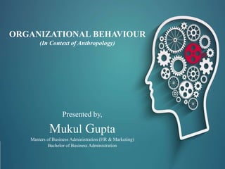 ORGANIZATIONAL BEHAVIOUR
(In Context of Anthropology)
Presented by,
Mukul Gupta
Masters of Business Administration (HR & Marketing)
Bachelor of Business Administration
 