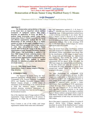 Avijit Dasgupta/ International Journal of Engineering Research and Applications
                            (IJERA) ISSN: 2248-9622 www.ijera.com
                             Vol. 2, Issue 4, July-August 2012, pp.529-533
     Demarcation of Brain Tumor Using Modified Fuzzy C-Means
                                            Avijit Dasgupta*
                *(Department of ECE, St. Thomas’ College of Engineering &Technology, Kolkata)




ABSTRACT
        The Demarcation and prediction of the area       than hard segmentation methods [2, 3, 4]. Fuzzy C-
of the tumor have an important role in medical           Means       basically uses fuzzy pixel classification to
treatments of malignant tumors. This paper               segment an image. A hard segmentation method forces
describes an application of Fuzzy set theory in          a pixel to belong exclusively in one cluster. But in
medical image processing, namely brain tumor             Fuzzy C-Means a pixel is allowed to be in multiple
demarcation. Fuzzy C-Means is proved to be a good        clusters with varying degree of membership function.
and efficient segmentation method. But the main          So FCM allows greater degree of flexibility than hard
disadvantage of this method is that it is highly         segmentation methods. Due to this advantage FCM
sensitive to noise. In this paper a modified Fuzzy C-    has recently been used in medical images for various
Means (MFCM) is proposed which is less sensitive         applications especially in MRI.
to noise than state-of-the-art Fuzzy C-Means
method. MFCM filters the image at the time of the        There are several Fuzzy pixel classification methods
segmentation of noisy Magnetic Resonance Imaging         have been proposed for classification of MRI images.
(MRI) images. This methodology is applied to the         Mrs.Mamata S.Kalas implemented neuro-fuzzy logic
three MRI images of brain consisting tumors with         for the classification of MRI images to detect cancer
different areas. The proposed method always`s            [5]. T.Logeswari and McKiernan has implemented
results in better segmentations of brain tumors than     Self Organizing Map (SOM) for medical image
conventional FCM. This method is applied                 segmentation [6].According to their research
efficiently for detection of contour and dimensions      segmentation has tow phases. In the first phase, the
of a brain tumor.                                        MRI brain images are acquired form patient database.
                                                         In that film artifact and noise are removed. In the
Keywords - MRI, Brain Tumor, Image                       second phase the image segmentation is done. A new
Segmentation, Fuzzy C-means, Adaptive Filtering,         unsupervised method based on FCM has been
Edge detection.                                          proposed in this paper.

I. INTRODUCTION                                          The main disadvantage of conventional FCM
         The diagnosis of human being has been           algorithm is that it is very sensitive to noise. As MRI
improved significantly with the arrival of Computed      images may contain noise, so FCM algorithm needs to
Tomography (CT), Positron Emission Tomography            be modified so that it can avoid misclassification in
(PET), and Magnetic Resonance Imaging (MRI).             noisy images. In this paper a modified Fuzzy C-means
Medical imaging provides a reliable source of            algorithm is proposed which provides a better
information of the human body to the clinician for use   segmentation than state-of-the-art FCM segmentation
in fields like reparative surgery, radiotherapy          method. However, Fuzzy C-means was proposed a
treatment planning, stereotactic neurosurgery etc.       long time ago. Lwarence et. Al [7] stated that the
Several new techniques have been devised to improve      fuzzy algorithm exhibited sensitivity to the initial
the biomedical research.                                 guess with regard to stability. In this paper a modified
                                                         Fuzzy C-Means method is proposed which is inspired
One of the important steps of image analysis is image    from Markov Random Field (MRF) which results in
segmentation. Image segmentation is the process of       better segmentation in both noisy and noiseless brain
partitioning an image into its different constituent     MRI images.
parts.
                                                         Rest of this paper is organized as follows. In section II
Fuzzy C-means is one of the widely used image            state-of –the-art Fuzzy C-Means algorithm is
segmentation method which retain more information        described. In section III the Modified Fuzzy C-means
                                                         algorithm is presented. In section IV experimental


                                                                                                  529 | P a g e
 
