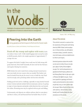WoodsHighlights of employee work in research, technology, techniques, and
the application of science to natural resource management
Page 1Produced by the Forest Resources Division - Forest Informatics and Planning
In the
Issue 1-Vol. 2 ♦ May 2015
AboutThis Article
This article is second in a series to fos-
ter awareness of the great work being
done by DNR's State Lands employ-
ees. In these articles, we will explore
innovative ideas, scientific research,
new techniques, and accomplishments
to inform and inspire.
General questions about this article
can be sent to Cathy Chauvin at 360-
902-1385 or Cathy.Chauvin@dnr.
wa.gov. For technical questions on
geophysical techniques, please con-
tact Recep (Ray) Cakir at 360-902-1460
or Recep.Cakir@dnr.wa.gov. Ques-
tions specific to geology and forest
roads can be directed to John Jenkins
at 360-827-0204 or John.Jenkins2@
dnr.wa.gov. Many thanks to Ray Cakir,
John Jenkins, Venice Goetz, Casey
Hanell, andTimothyWalsh for their
assistance on this article.
Peering Into the Earth
Using geophysical techniques to find rock for forest roads
by Cathy Chauvin, Editor and Publisher, Forest Resources Division
Fresh off the stump and replete with water, fresh-
cut timber is heavy stuff. A fully loaded logging truck can tip the scales
at 68,000 pounds, which is the weight equivalent of approximately 17
average-size cars.
To support this kind of weight, forest roads must be built strong with
good, hard rock. How hard? Generally, the best rock has few fractures
and requires blasting for extraction.
DNR obtains the rock it needs from existing rock pits located across
state trust lands, but new sources often are needed. The farther rock
must be hauled from the pit, the more it costs to build the road. Haul
rock far enough, and a promising timber sale becomes infeasible.
Finding good rock can be a challenge, especially in steep, heavily forested
terrain. Current methods include field reconnaissance and use of geolog-
ic maps to locate deposits and predict which direction they run beneath
the surface. Promising areas may be explored with test pits and drilling.
Unfortunately, rock deposits are seldom uniform, thick in some places
and thin in others, soft and fractured here but harder there. It can be
 