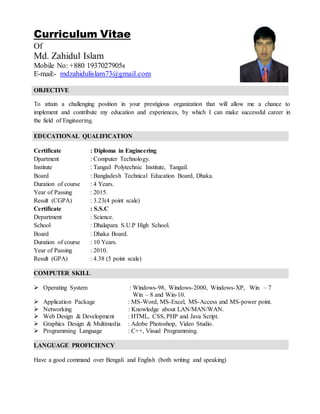 Curriculum Vitae
Of
Md. Zahidul Islam
Mobile No: +880 1937027905s
E-mail:- mdzahidulislam73@gmail.com
OBJECTIVE
To attain a challenging position in your prestigious organization that will allow me a chance to
implement and contribute my education and experiences, by which I can make successful career in
the field of Engineering.
EDUCATIONAL QUALIFICATION
Certificate : Diploma in Engineering
Dpartment : Computer Technology.
Institute : Tangail Polytechnic Institute, Tangail.
Board : Bangladesh Technical Education Board, Dhaka.
Duration of course : 4 Years.
Year of Passing : 2015.
Result (CGPA) : 3.23(4 point scale)
Certificate : S.S.C
Department : Science.
School : Dhalapara S.U.P High School.
Board : Dhaka Board.
Duration of course : 10 Years.
Year of Passing : 2010.
Result (GPA) : 4.38 (5 point scale)
COMPUTER SKILL
 Operating System : Windows-98, Windows-2000, Windows-XP, Win – 7
Win – 8 and Win-10.
 Application Package : MS-Word, MS-Excel, MS-Access and MS-power point.
 Networking : Knowledge about LAN/MAN/WAN.
 Web Design & Development : HTML, CSS, PHP and Java Script.
 Graphics Design & Multimedia : Adobe Photoshop, Video Studio.
 Programming Language : C++, Visual Programming.
LANGUAGE PROFICIENCY
Have a good command over Bengali and English (both writing and speaking)
 