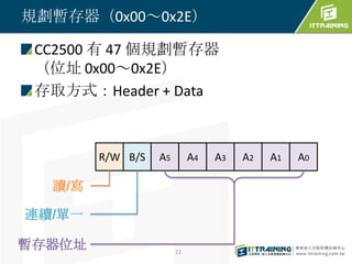 規劃暫存器（0x00～0x2E）

 CC2500 有 47 個規劃暫存器
 （位址 0x00～0x2E）
 存取方式：Header + Data



        R/W B/S   A5        A4   A3   A2   A1   A0

  讀/寫

連續/單一

暫存器位址                  22
 