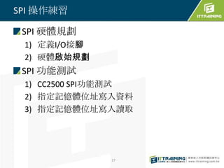 SPI 操作練習

 SPI 硬體規劃
 1) 定義I/O接腳
 2) 硬體啟始規劃
 SPI 功能測試
 1) CC2500 SPI功能測試
 2) 指定記憶體位址寫入資料
 3) 指定記憶體位址寫入讀取




              27
 