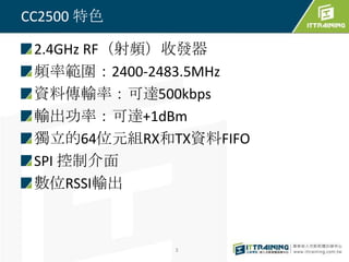 CC2500 特色

 2.4GHz RF（射頻）收發器
 頻率範圍：2400-2483.5MHz
 資料傳輸率：可達500kbps
 輸出功率：可達+1dBm
 獨立的64位元組RX和TX資料FIFO
 SPI 控制介面
 數位RSSI輸出



             3
 