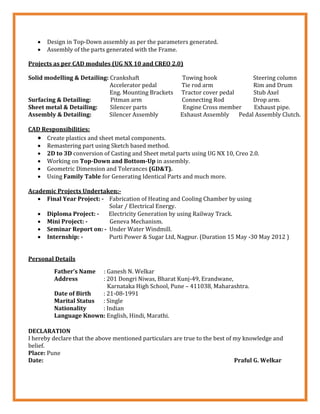  Design in Top-Down assembly as per the parameters generated.
 Assembly of the parts generated with the Frame.
Projects as per CAD modules (UG NX 10 and CREO 2.0)
Solid modelling & Detailing: Crankshaft Towing hook Steering column
Accelerator pedal Tie rod arm Rim and Drum
Eng. Mounting Brackets Tractor cover pedal Stub Axel
Surfacing & Detailing: Pitman arm Connecting Rod Drop arm.
Sheet metal & Detailing: Silencer parts Engine Cross member Exhaust pipe.
Assembly & Detailing: Silencer Assembly Exhaust Assembly Pedal Assembly Clutch.
CAD Responsibilities:
 Create plastics and sheet metal components.
 Remastering part using Sketch based method.
 2D to 3D conversion of Casting and Sheet metal parts using UG NX 10, Creo 2.0.
 Working on Top-Down and Bottom-Up in assembly.
 Geometric Dimension and Tolerances (GD&T).
 Using Family Table for Generating Identical Parts and much more.
Academic Projects Undertaken:-
 Final Year Project: - Fabrication of Heating and Cooling Chamber by using
Solar / Electrical Energy.
 Diploma Project: - Electricity Generation by using Railway Track.
 Mini Project: - Geneva Mechanism.
 Seminar Report on: - Under Water Windmill.
 Internship: - Purti Power & Sugar Ltd, Nagpur. (Duration 15 May -30 May 2012 )
Personal Details
Father’s Name : Ganesh N. Welkar
Address : 201 Dongri Niwas, Bharat Kunj-49, Erandwane,
Karnataka High School, Pune – 411038, Maharashtra.
Date of Birth : 21-08-1991
Marital Status : Single
Nationality : Indian
Language Known: English, Hindi, Marathi.
DECLARATION
I hereby declare that the above mentioned particulars are true to the best of my knowledge and
belief.
Place: Pune
Date: Praful G. Welkar
 