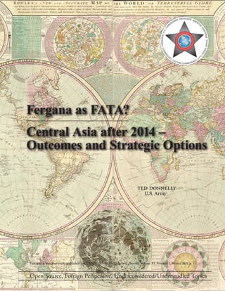 Fergana as FATA?
Central Asia after 2014 –
Outcomes and Strategic Options
Ted Donnelly
U.S. Army
Open Source, Foreign Perspective, Underconsidered/Understudied Topics
This article was previously published in CONNECTIONS: The Quarterly Journal Volume XI, Number 1, Winter 2011, p. 11
KNOWLEDGE ISMERETE
K
KENNTNISSE3HAHИEWIEDZA
CONHECIMENTOZNALOSTICON
OCIMIENTOPOZNAVANJE
CON
NAISSANCE
 