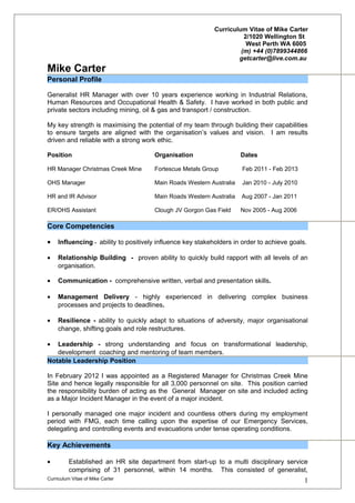 Curriculum Vitae of Mike Carter 
2/1020 Wellington St 
West Perth WA 6005 
(m) +44 (0)7899344866 
getcarter@live.com.au 
Mike Carter 
Personal Profile 
Generalist HR Manager with over 10 years experience working in Industrial Relations, 
Human Resources and Occupational Health & Safety. I have worked in both public and 
private sectors including mining, oil & gas and transport / construction. 
My key strength is maximising the potential of my team through building their capabilities 
to ensure targets are aligned with the organisation’s values and vision. I am results 
driven and reliable with a strong work ethic. 
Position Organisation Dates 
HR Manager Christmas Creek Mine Fortescue Metals Group Feb 2011 - Feb 2013 
OHS Manager Main Roads Western Australia Jan 2010 - July 2010 
HR and IR Advisor Main Roads Western Australia Aug 2007 - Jan 2011 
ER/OHS Assistant Clough JV Gorgon Gas Field Nov 2005 - Aug 2006 
Core Competencies 
· Influencing - ability to positively influence key stakeholders in order to achieve goals. 
· Relationship Building - proven ability to quickly build rapport with all levels of an 
organisation. 
· Communication - comprehensive written, verbal and presentation skills. 
· Management Delivery - highly experienced in delivering complex business 
processes and projects to deadlines. 
· Resilience - ability to quickly adapt to situations of adversity, major organisational 
change, shifting goals and role restructures. 
· Leadership - strong understanding and focus on transformational leadership, 
development coaching and mentoring of team members. 
Notable Leadership Position 
In February 2012 I was appointed as a Registered Manager for Christmas Creek Mine 
Site and hence legally responsible for all 3,000 personnel on site. This position carried 
the responsibility burden of acting as the General Manager on site and included acting 
as a Major Incident Manager in the event of a major incident. 
I personally managed one major incident and countless others during my employment 
period with FMG, each time calling upon the expertise of our Emergency Services, 
delegating and controlling events and evacuations under tense operating conditions. 
Key Achievements 
· Established an HR site department from start-up to a multi disciplinary service 
comprising of 31 personnel, within 14 months. This consisted of generalist, 
Curriculum Vitae of Mike Carter 1 
 