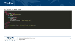 11
Window
<html>
<head>
<title>DOM</title>
<script type="text/javascript">
var counter = 0;
function url_click() {
counter++;
alert(counter);
document.location.href = "http://google.com";
}
</script>
</head>
<body>
<input onclick="url_click()" value="google.com" type="button" />
</body>
</html>
document.location.html
 