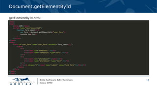 15
Document.getElementById
<html>
<head>
<title>DOM</title>
<script type="text/javascript">
function form_submit() {
var form = document.getElementById("user_form");
console.log(form);
}
</script>
</head>
<body>
<form id="user_form" name="user_form" onsubmit="form_submit();">
<table>
<tr>
<td><label for="nameInput" /></td>
<td><input name="nameInput" type="text" /></td>
</tr>
<tr>
<td><label for="phoneInput"></label></td>
<td><input name="phoneInput" type="text" /></td>
</tr>
<tr><td colspan="2"><input type="submit" value="Send form"/></td></tr>
</table>
</form>
</body>
</html>
getElementById.html
 