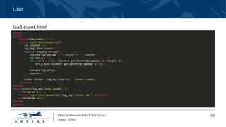20
Load
<html>
<head>
<title>load event</title>
<script type="text/javascript">
var counter = 1;
log_msg('head loaded')
function log_msg(message) {
console.log(message + ", counter = " + counter);
var arr_p = [];
for (var i = 0; i < document.getElementsByTagName('p').length; i++) {
arr_p.push(document.getElementsByTagName('p')[i]);
}
console.log(arr_p);
counter++;
}
window.onload = log_msg.bind(null, 'window loaded');;
</script>
</head>
<body onload="log_msg('body loaded');">
<p>Paragraph 1</p>
<script type="text/javascript">log_msg("inline call");</script>
<p>Paragraph 2</p>
</body>
</html>
load event.html
 