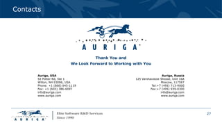 27
Contacts
Thank You and
We Look Forward to Working with You
Auriga, USA
92 Potter Rd, Ste 1
Wilton, NH 03086, USA
Phone: +1 (866) 645-1119
Fax: +1 (603) 386-6097
info@auriga.com
www.auriga.com
Auriga, Russia
125 Varshavskoe Shosse, Unit 16A
Moscow, 117587
Tel:+7 (495) 713-9900
Fax:+7 (495) 939-0300
info@auriga.com
www.auriga.com
 