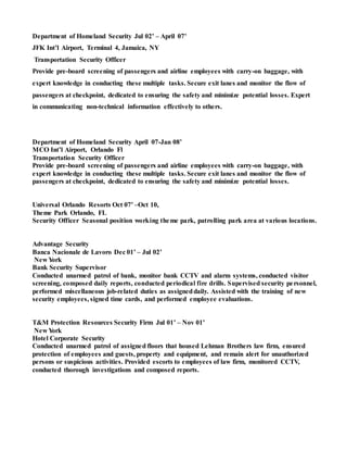 Department of Homeland Security Jul 02’ – April 07’
JFK Int’l Airport, Terminal 4, Jamaica, NY
Transportation Security Officer
Provide pre-board screening of passengers and airline employees with carry-on baggage, with
expert knowledge in conducting these multiple tasks. Secure exit lanes and monitor the flow of
passengers at checkpoint, dedicated to ensuring the safety and minimize potential losses. Expert
in communicating non-technical information effectively to others.
Department of Homeland Security April 07-Jan 08’
MCO Int’l Airport, Orlando Fl
Transportation Security Officer
Provide pre-board screening of passengers and airline employees with carry-on baggage, with
expert knowledge in conducting these multiple tasks. Secure exit lanes and monitor the flow of
passengers at checkpoint, dedicated to ensuring the safety and minimize potential losses.
Universal Orlando Resorts Oct 07’ –Oct 10,
Theme Park Orlando, FL
Security Officer Seasonal position working theme park, patrolling park area at various locations.
Advantage Security
Banca Nacionale de Lavoro Dec 01’ – Jul 02’
New York
Bank Security Supervisor
Conducted unarmed patrol of bank, monitor bank CCTV and alarm systems, conducted visitor
screening, composed daily reports, conducted periodical fire drills. Supervised security personnel,
performed miscellaneous job-related duties as assigneddaily. Assisted with the training of new
security employees, signed time cards, and performed employee evaluations.
T&M Protection Resources Security Firm Jul 01’ – Nov 01’
New York
Hotel Corporate Security
Conducted unarmed patrol of assigned floors that housed Lehman Brothers law firm, ensured
protection of employees and guests, property and equipment, and remain alert for unauthorized
persons or suspicious activities. Provided escorts to employees of law firm, monitored CCTV,
conducted thorough investigations and composed reports.
 