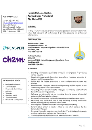 P a g e | 1
Hussain Mohamed Yaslam
Administration Proffesional
Abu Dhabi, UAE
SUMMARY
Seeking a Human Resources or an Administration position in an organization which
values high standards of performance & provides occasions for professional
advancement.
CAREER HISTORY
Administration Officer
Penspen International LTD.
Member of ADCO Project Management Consultancy Team
Abu Dhabi, UAE
June 2015 – Present
Technical Assistant
CH2M Hill
Member of ADCO Project Management Consultancy Team
Abu Dhabi, UAE
June 2010 – May 2015
Main Duties
.
 Providing administrative support to employees and engineers by processing
various requests.
 Updating the appropriate form when an employee receives a promotion or
switches health insurance plans.
 Liaising with the Finance Department to ensure deductions are accurate and
justified.
 Responsible for Employees attendance and preparing monthly reports as well
as following up with various departments.
 Calculating annual leaves balance for employees and following up on different
types of leaves ensuring accuracy.
 Following up with employees and reminding them to provide all essential
documents before any action is taken.
 Preparing letters required from employees to submit to various departments.
 Performing daily office tasks such as filing, recording, scanning, maintaining
records, copying, posting, and other similar duties.
 Prepare paper based documents for scanning and electronic filing.
 Perform other similar or related duties as and when assigned by the
Construction Manager.
 Preparing the weekly progress report for all GAS-EP projects by collecting data
and information from engineers and the contractor.
 Scheduling meetings and preparing the previous minutes of meeting.
PERSONAL DETAILS
M: +971 (0)52 791 9333
E: h.al.wahedi84@gmail.com
Nationality: Yemeni
Bilingual: Arabic & English
Marital Status: Married (local)
DOB: 29 November 1988
PROFESSIONAL SKILLS
 Office Administration
 Administration
 Documents Controlling
 Archives
 Windows
 Microsoft Office
 Technical Library
 Documents Management
 