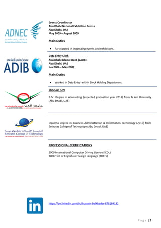 P a g e | 2
Events Coordinator
Abu Dhabi National Exhibition Centre
Abu Dhabi, UAE
May 2009 – August 2009
Main Duties
 Participated in organizing events and exhibitions.
Data Entry Clerk
Abu Dhabi Islamic Bank (ADIB)
Abu Dhabi, UAE
Jun 2006 – May 2007
Main Duties
 Worked in Data Entry within Stock Holding Department.
EDUCATION
B.Sc. Degree in Accounting (expected graduation year 2018) from Al Ain University
(Abu Dhabi, UAE)
Diploma Degree in Business Administration & Information Technology (2010) from
Emirates College of Technology (Abu Dhabi, UAE)
PROFESSIONAL CERTIFICATIONS
2009 International Computer Driving License (ICDL)
2008 Test of English as Foreign Language (TOEFL)
https://ae.linkedin.com/in/hussein-belkhader-678164132
 