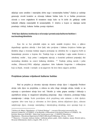 uključuje samo artefakte i materijalna dobra nego i nematerijalnu baštinu.9 Zadaća je sadašnje
generacije stvoriti kontekst za očuvanje kulturne baštine kako bi se baština prvenstveno
očuvala u svom originalnom ili trenutnom stanju kako ne bi došlo do gubljenja važnih
kulturnih obilježja (materijalnih ili nematerijalnih). U društvu u kojem se mijenjaju načini
ponašanja i običaji, kulturna baština postaje vrijednost.
Vrtić kao djelatna institucija u očuvanju i promicanju kulturne baštine i
nacionalnog identiteta
Kao što se bez prirodnih uvijeta ne može zamisliti čovjekov život, a njihovo
degradiranje ugrožava zdravlje i život ljudi, tako povijesna i kulturna čovjekova baština igra
identičnu ulogu u stvaranju tradicije njegova postojanja na određenu tlu i u njegovoj borbi za
humaniziranje prostora u kojemu živi. Tradicija koja se nasljeđuje i upija samim životom u
određenoj sredini , koja prima i amalgamira utjecaje, u konačnici pridonosi potpunijoj slici
nacionalnog identiteta na osnovi kulturnog identiteta. 10 Tradicija jednog naroda i jedne
sredine, (Maroević,1986) uključuje pripadnost širim kulturnim krugovima i civilizacijama
koje su živjele, stvarale i razvijale se na njegovom tlu kroz čitavu njegovu prošlost.
Projektom jačamo vrijednosti kulturne baštine
Rad na projektu je okosnica stjecanja iskustava učenja djece i odgajatelja Prednost
učenja radu djece na projektima, u odnosu na neke druge strategije učenja, temelje se na
uvjerenju u opravdanost učenja kroz rad. Također je važna grupna suradnja i diskusija u
zajedničkom učenju, te mogućnosti naknadnog prisjećanja ideja i iskustava, postizanju boljeg
razumijevanja i učenja. Kada postavljamo okvir projektnog rada uzimamo u obzir sljedeće
segmente: izbor teme koja je relevantna za život djeteta, aktivnu uključenost djece, odnosno
sudjelovanje djece, stvaranje materijalnog i interakcijskog okruženja, nove spoznaje koje će
9 Stefanovski, Blagoj, Digitalization of “Cultural Heritage” – concept of the project presented by the
National Commission of UNESCO of the Republic of Macedonia to the General Director of UNESCO, Mr.
Koïchiro Matsuura, 29.08.2003. Ohrid, http://portal.unesco.org/.../11140107411Macedonia-
Digitalization.../Macedonia-Digitalization%2Bof%2BCultural%2BHeritage_EN.doc, 10.5.2013.
10 Maroević, I. Fenomen kulturne baštine i definicija jedinice građe, Arhivi, knjižnice, muzeji, Zbornik radova,
Hrvatsko bibliotekarsko društvo, Zagreb, 1998, str. 4 -5.
 