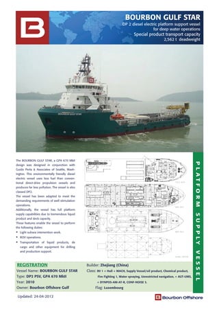 PLATFORMSUPPLYVESSEL
REGISTRATION
Updated: 24-04-2012
The BOURBON GULF STAR, a GPA 670 MkII
design was designed in conjunction with
Guido Perla & Associates of Seattle, Wash-
ington. This environmentally friendly diesel
electric vessel uses less fuel than conven-
tional direct-drive propulsion vessels and
produces far less pollution. The vessel is also
classed DP2.
The vessel has been adapted to meet the
demanding requirements of well stimulation
operations.
Additionally, the vessel has full platform
supply capabilities due to tremendous liquid
product and deck capacity.
These features enable the vessel to perform
the following duties:
Light subsea intervention work.
ROV operations.
Transportation of liquid products, de
cargo and other equipment for drilling
and production support.
BOURBON GULF STAR
DP 2 diesel electric platform support vessel
for deep water operations
Special product transport capacity
2,562 t deadweight
Builder: Zhejiang (China)
Vessel Name: BOURBON GULF STAR Class: BV 1 + Hull + MACH, Supply Vessel/oil product, Chemical product,
Type: DP2 PSV, GPA 670 MkII Fire Fighting 1, Water spraying, Unrestricted navigation, + AUT-UMS,
Year: 2010 + DYNPOS-AM-AT-R, CONF-NOISE 3.
Owner: Bourbon Offshore Gulf Flag: Luxembourg
 