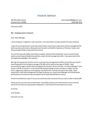 TYLER W. SHIPLEY
109 WestMain Street tylershipley2000@gmail.com
Promise City,IA 52583 (641) 856-7676
February9, 2015
RE: Employment Interest
Dear SalesManager,
I am writingyouinregard to a sale’sposition. Iam interestedinanopenpositionforyourcompany.
I have 15 yearsexperience inautosalesandlending.Ihave 4 yearsexperience of salesmanagementfor
bothnewand usedvehicles.Myexperience hasbeencertifiedforindustriesof Chrysler,Toyota,and
Ford amongthe State of Iowaand Connecticut.
You will findme tobe highlymotivated,energetic,andextremelydedicated.Iaman excellentteam
workerand withgreatleadershipqualities,aswell astime managementskills.Ihave greatworkethic
and appliedknowledge inthe industry.
My highclosingratiopervehicle unitsinrural areashasaveragedaround20 to 25 vehiclespermonth.I
have displayedafrontendgrossaverage of $3,300 witha backend average of $1200. I have
accumulateda large customerbase throughoutthe SouthernDistrictof Iowa. Asa SalesManager I have
provena 30-40 % increase inunitssoldbyeffectivelybuildingmyteammembersinhigherclosing
ratio’s,aggressive followup,andstepping“outsidethe box”tofindeverydeal tobe made.Ihave
experience inSoftskillsmanagementthroughmy8years as a CostCenterManager at PellaWindows
whichallowsme tobuilda teamatmosphere withleadershipabilitiestosuccess.
Please findattatchedacopyof myresume whichprovidesmyworkhistoryaswell asotherrelatedskills.
Thank youfor yourtime and consideration.Itwouldbe apleasure tomeetwithyouat yourearliest
conveniencetodiscussmypossible employment.Ilookforwardtohearingfromyousoon.
Sincerely,
TylerShipley
Enclosed:resume
 