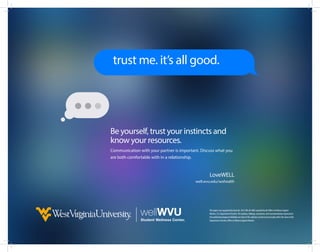 Be yourself, trust your instincts and
know your resources.
Communication with your partner is important. Discuss what you
are both comfortable with in a relationship.
LoveWELL
well.wvu.edu/sexhealth
ThisprojectwassupportedbyGrantNo.2013-WA-AX-4002awardedbytheOfficeonViolenceAgainst
Women,U.S.DepartmentofJustice.Theopinions,findings,conclusions,andrecommendationsexpressedin
thispublication/program/exhibitionarethoseoftheauthor(s)anddonotnecessarilyreflecttheviewsofthe
DepartmentofJustice,OfficeonViolenceAgainstWomen.
trust me. it’s all good.
 