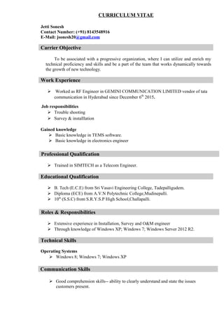 CURRICULUM VITAE
Jetti Sonesh
Contact Number: (+91) 8143548916
E-Mail: jsonesh20@gmail.com
Carrier Objective
To be associated with a progressive organization, where I can utilize and enrich my
technical proficiency and skills and be a part of the team that works dynamically towards
the growth of new technology.
Work Experience
 Worked as RF Engineer in GEMINI COMMUNICATION LIMITED vendor of tata
communication in Hyderabad since December 6th
2015.
Job responsibilities
 Trouble shooting
 Survey & installlation
Gained knowledge
 Basic knowledge in TEMS software.
 Basic knowledge in electronics engineer
 Trained in SIMTECH as a Telecom Engineer.
Educational Qualification
 B. Tech (E.C.E) from Sri Vasavi Engineering College, Tadepalligudem.
 Diploma (ECE) from A.V.N Polytechnic College,Mudinepalli.
 10th
(S.S.C) from S.R.Y.S.P High School,Challapalli.
 Extensive experience in Installation, Survey and O&M engineer
 Through knowledge of Windows XP; Windows 7; Windows Server 2012 R2.
Technical Skills
Operating Systems
 Windows 8; Windows 7; Windows XP
 Good comprehension skills-- ability to clearly understand and state the issues
customers present.
Professional Qualification
Roles & Responsibilities
Communication Skills
 