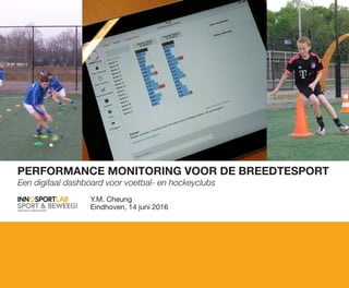 PERFORMANCE MONITORING VOOR DE BREEDTESPORT
Een digitaal dashboard voor voetbal- en hockeyclubs
Y.M. Cheung
Eindhoven, 14 juni 2016
 
