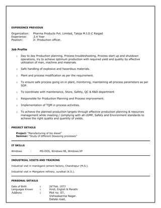 EXPERIENCE PREVIOUS
Organization: Pharma Products Pvt. Limited, Taloja M.I.D.C Raigad
Experience: 2.4 Year
Position: Jr. Production officer.
Job Profile
o Day to day Production planning, Process troubleshooting, Process start up and shutdown
operations, try to achieve optimum production with required yield and quality by effective
utilization of man, machine and materials.
o Safe handling of explosive and hazardous materials.
o Plant and process modification as per the requirement.
o To ensure safe process going on in plant, monitoring, maintaining all process parameters as per
SOP.
o To coordinate with maintenance, Store, Safety, QC & R&D department
o Responsible for Production Planning and Process improvement.
o Implementation of TQM in process activities.
o To achieve the planned production targets through effective production planning & resources
management while meeting / complying with all cGMP, Safety and Environment standards to
achieve the right quality and quantity of yields.
PROJECT DETAILS
Project: "Manufacturing of bio diesel”
Seminar: "Study of different Dewaxing processes”
IT SKILLS
Windows : MS-DOS, Windows-98, Windows-XP
INDUSTRIAL VISITS AND TRAINING
Industrial visit in manikgard cement factory, Chandrapur (M.S.).
Industrial visit in Mangalore refinery, suratkal (K.S.).
PERSONAL DETAILS
Date of Birth : 26th
Feb. 1977
Languages Known : Hindi, English & Marathi
Address : Plot no. 07,
Vishwakarma Nagar.
Datala road,
 