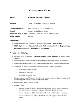 Curriculum Vitae
Name: BOGDAN VALERIU CARDU
Address: Tuam, Co. Galway, Republic of Ireland
Contact phone no: +40-721-108.713; +353894932535
E-mail: bogdan_cardu@yahoo.co.uk
Place and date of birth: Timisoara, Timis, the 13th
of February 1980
Social status: married
Education:
 1998 diploma of the Timisoara “William Shakespeare” High School
 2003 diploma of Electronical and Telecommunication Engineering,
Faculty of Timisoara, “Politehnica” University
Professional Activity:
 October 2015 – Present : Quality project team member at Valeo Vision
Systems
• Co-ordination of Quality Engineering activities associated New Product Introductions
• This involves working directly with the Project Manager(s) to meet Project Milestones
• Supporting all Project Engineers in the preparation of PSW Documentation.
o Dimensional Measurements.
o Appearance Approval.
o Material & Functional Tests
• Release and Control of Prototype Samples with relevant Customer Documentation and
maintaining Parts History until release to Production
• Maintain Parts History file up to SOP
• Supplier Quality:
o Approval of New Parts from Suppliers on Approved Vendor List in conjunction
with the Process Development Engineer & Supplier Quality Engineer
o Review of Suppliers ISIRs & initiation of Corrective Action where necessary
o Communication and specifying the SCs & CCs with Suppliers from Start of
Project.
 